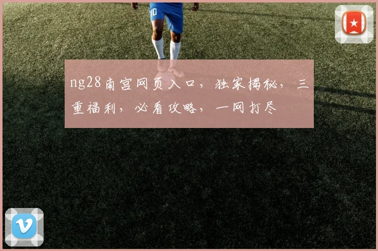 ng28南宫网页入口，独家揭秘，三重福利，必看攻略，一网打尽