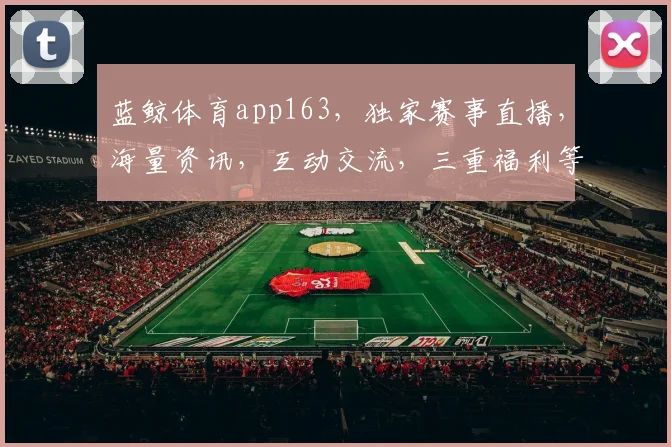 蓝鲸体育app163，独家赛事直播，海量资讯，互动交流，三重福利等你来